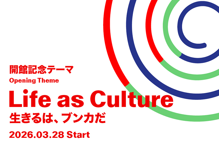 開館記念テーマ Life as Culture – 生きるは、ブンカだ 2026.3.28 Start